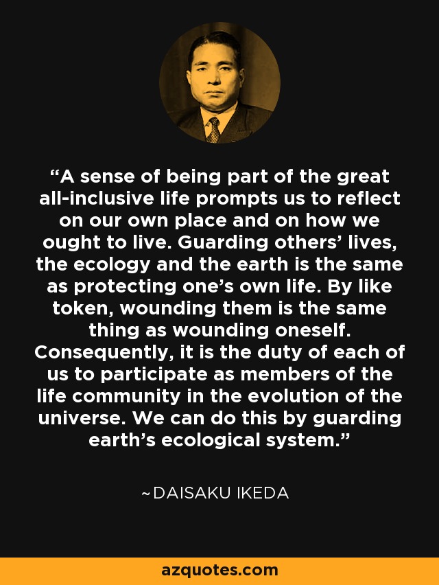 A sense of being part of the great all-inclusive life prompts us to reflect on our own place and on how we ought to live. Guarding others' lives, the ecology and the earth is the same as protecting one's own life. By like token, wounding them is the same thing as wounding oneself. Consequently, it is the duty of each of us to participate as members of the life community in the evolution of the universe. We can do this by guarding earth's ecological system. - Daisaku Ikeda