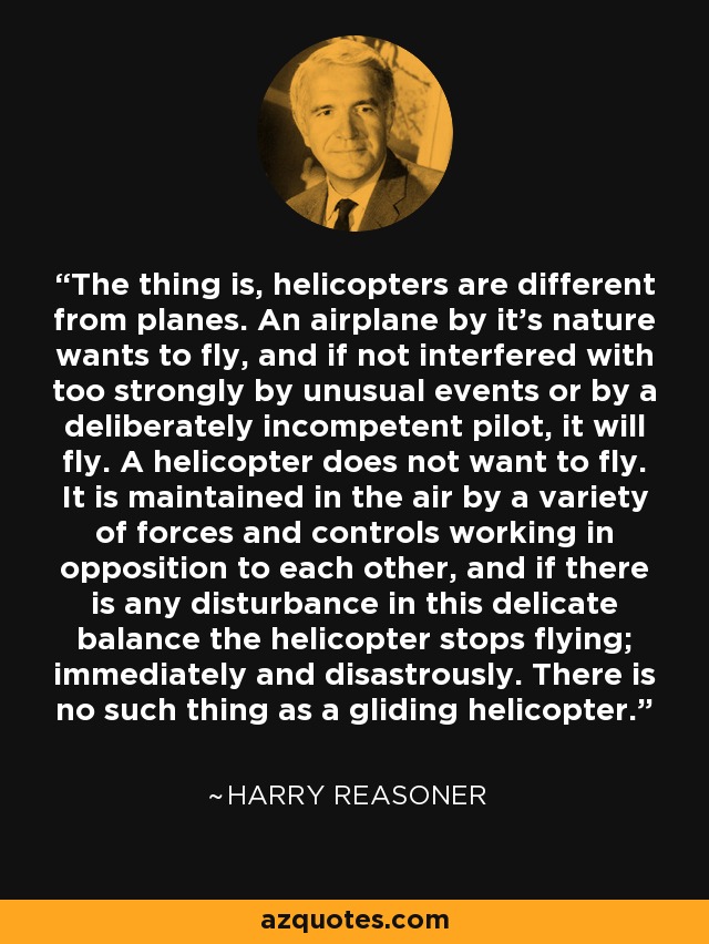 The thing is, helicopters are different from planes. An airplane by it's nature wants to fly, and if not interfered with too strongly by unusual events or by a deliberately incompetent pilot, it will fly. A helicopter does not want to fly. It is maintained in the air by a variety of forces and controls working in opposition to each other, and if there is any disturbance in this delicate balance the helicopter stops flying; immediately and disastrously. There is no such thing as a gliding helicopter. - Harry Reasoner