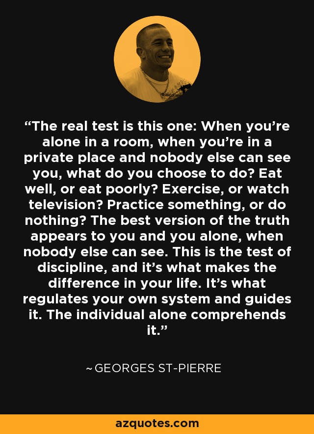 The real test is this one: When you're alone in a room, when you're in a private place and nobody else can see you, what do you choose to do? Eat well, or eat poorly? Exercise, or watch television? Practice something, or do nothing? The best version of the truth appears to you and you alone, when nobody else can see. This is the test of discipline, and it's what makes the difference in your life. It's what regulates your own system and guides it. The individual alone comprehends it. - Georges St-Pierre