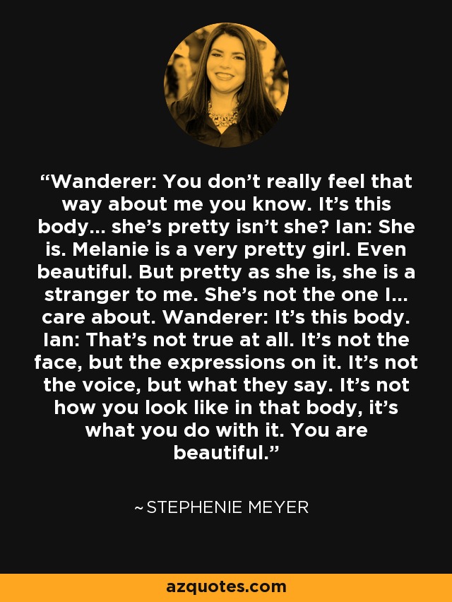 Wanderer: You don't really feel that way about me you know. It's this body... she's pretty isn't she? Ian: She is. Melanie is a very pretty girl. Even beautiful. But pretty as she is, she is a stranger to me. She's not the one I... care about. Wanderer: It's this body. Ian: That's not true at all. It's not the face, but the expressions on it. It's not the voice, but what they say. It's not how you look like in that body, it's what you do with it. You are beautiful. - Stephenie Meyer