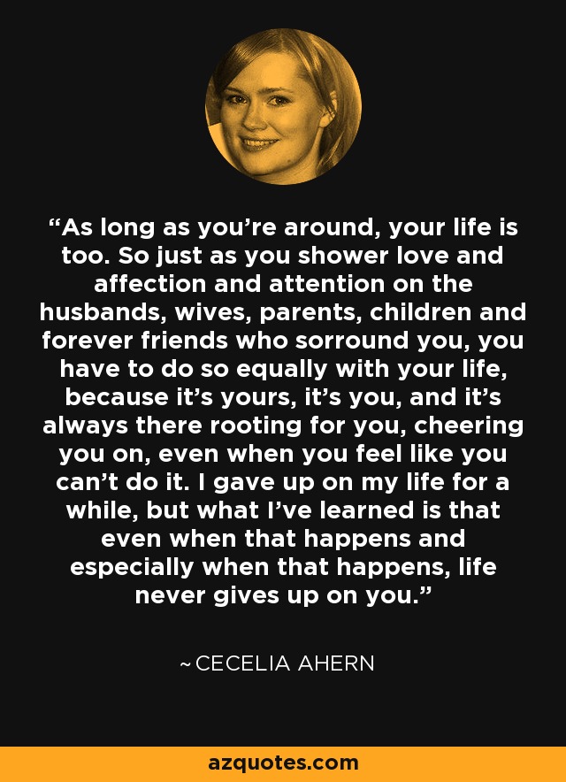 As long as you're around, your life is too. So just as you shower love and affection and attention on the husbands, wives, parents, children and forever friends who sorround you, you have to do so equally with your life, because it's yours, it's you, and it's always there rooting for you, cheering you on, even when you feel like you can't do it. I gave up on my life for a while, but what I've learned is that even when that happens and especially when that happens, life never gives up on you. - Cecelia Ahern