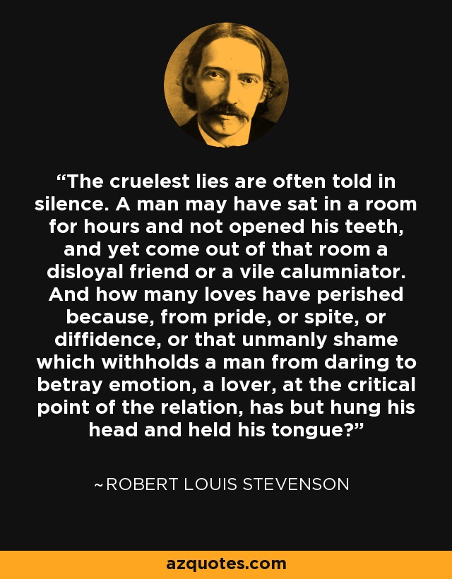 The cruelest lies are often told in silence. A man may have sat in a room for hours and not opened his teeth, and yet come out of that room a disloyal friend or a vile calumniator. And how many loves have perished because, from pride, or spite, or diffidence, or that unmanly shame which withholds a man from daring to betray emotion, a lover, at the critical point of the relation, has but hung his head and held his tongue? - Robert Louis Stevenson