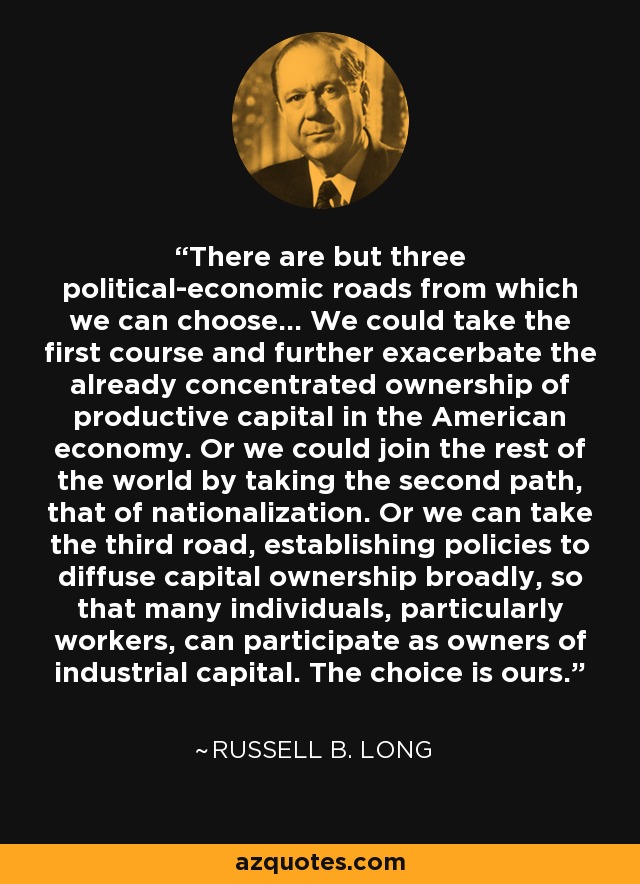 There are but three political-economic roads from which we can choose... We could take the first course and further exacerbate the already concentrated ownership of productive capital in the American economy. Or we could join the rest of the world by taking the second path, that of nationalization. Or we can take the third road, establishing policies to diffuse capital ownership broadly, so that many individuals, particularly workers, can participate as owners of industrial capital. The choice is ours. - Russell B. Long