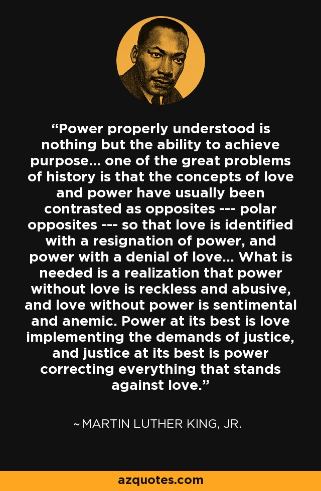Power properly understood is nothing but the ability to achieve purpose... one of the great problems of history is that the concepts of love and power have usually been contrasted as opposites --- polar opposites --- so that love is identified with a resignation of power, and power with a denial of love... What is needed is a realization that power without love is reckless and abusive, and love without power is sentimental and anemic. Power at its best is love implementing the demands of justice, and justice at its best is power correcting everything that stands against love. - Martin Luther King, Jr.