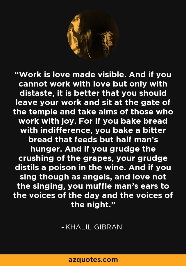 Work is love made visible. And if you cannot work with love but only with distaste, it is better that you should leave your work and sit at the gate of the temple and take alms of those who work with joy. For if you bake bread with indifference, you bake a bitter bread that feeds but half man's hunger. And if you grudge the crushing of the grapes, your grudge distils a poison in the wine. And if you sing though as angels, and love not the singing, you muffle man's ears to the voices of the day and the voices of the night. - Khalil Gibran