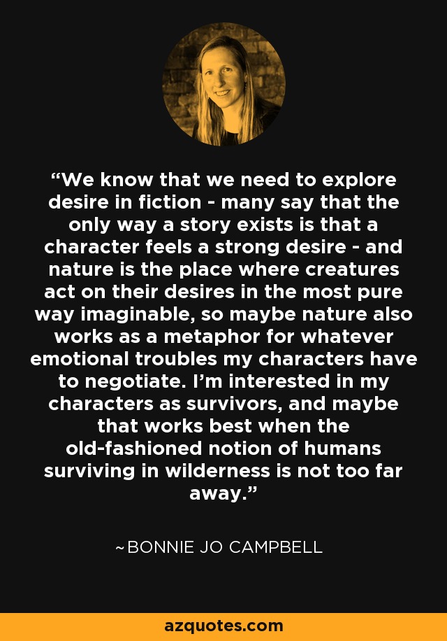 We know that we need to explore desire in fiction - many say that the only way a story exists is that a character feels a strong desire - and nature is the place where creatures act on their desires in the most pure way imaginable, so maybe nature also works as a metaphor for whatever emotional troubles my characters have to negotiate. I'm interested in my characters as survivors, and maybe that works best when the old-fashioned notion of humans surviving in wilderness is not too far away. - Bonnie Jo Campbell