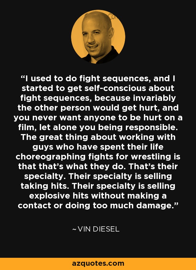 I used to do fight sequences, and I started to get self-conscious about fight sequences, because invariably the other person would get hurt, and you never want anyone to be hurt on a film, let alone you being responsible. The great thing about working with guys who have spent their life choreographing fights for wrestling is that that's what they do. That's their specialty. Their specialty is selling taking hits. Their specialty is selling explosive hits without making a contact or doing too much damage. - Vin Diesel