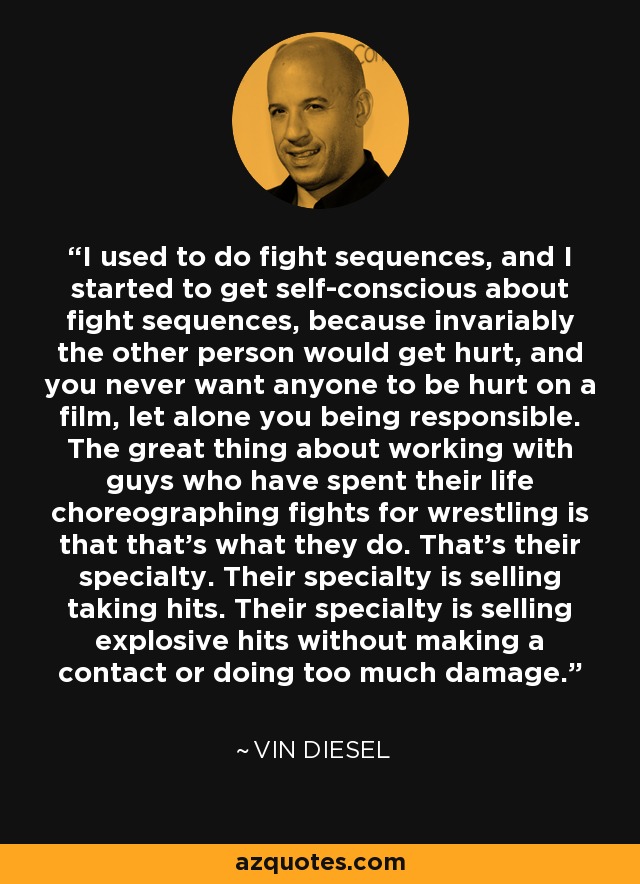 I used to do fight sequences, and I started to get self-conscious about fight sequences, because invariably the other person would get hurt, and you never want anyone to be hurt on a film, let alone you being responsible. The great thing about working with guys who have spent their life choreographing fights for wrestling is that that's what they do. That's their specialty. Their specialty is selling taking hits. Their specialty is selling explosive hits without making a contact or doing too much damage. - Vin Diesel