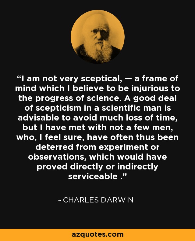 I am not very sceptical, — a frame of mind which I believe to be injurious to the progress of science. A good deal of scepticism in a scientific man is advisable to avoid much loss of time, but I have met with not a few men, who, I feel sure, have often thus been deterred from experiment or observations, which would have proved directly or indirectly serviceable . - Charles Darwin