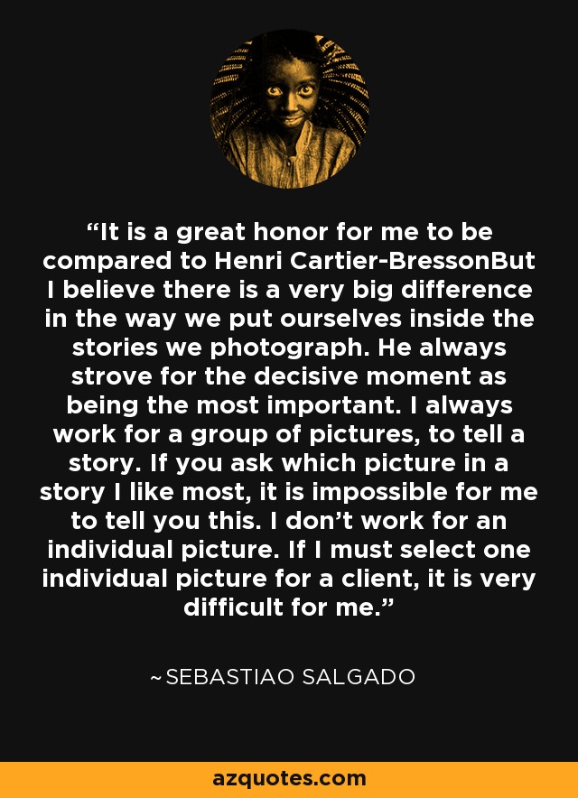 It is a great honor for me to be compared to Henri Cartier-BressonBut I believe there is a very big difference in the way we put ourselves inside the stories we photograph. He always strove for the decisive moment as being the most important. I always work for a group of pictures, to tell a story. If you ask which picture in a story I like most, it is impossible for me to tell you this. I don't work for an individual picture. If I must select one individual picture for a client, it is very difficult for me. - Sebastiao Salgado