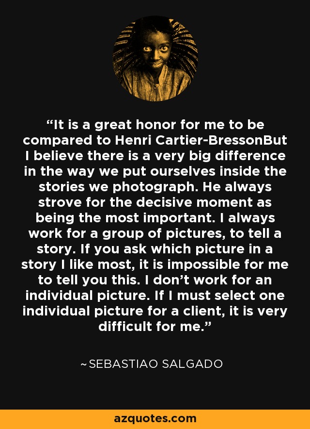 It is a great honor for me to be compared to Henri Cartier-BressonBut I believe there is a very big difference in the way we put ourselves inside the stories we photograph. He always strove for the decisive moment as being the most important. I always work for a group of pictures, to tell a story. If you ask which picture in a story I like most, it is impossible for me to tell you this. I don't work for an individual picture. If I must select one individual picture for a client, it is very difficult for me. - Sebastiao Salgado