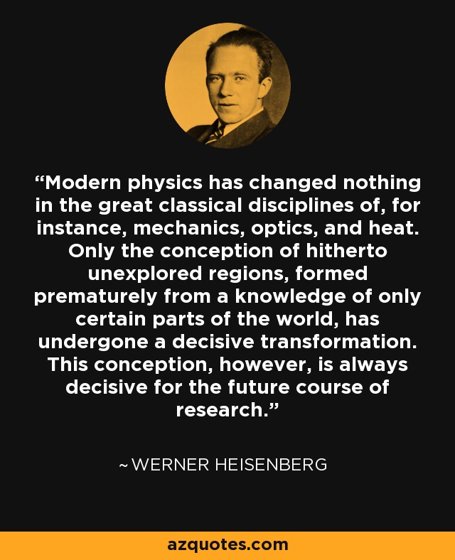 Modern physics has changed nothing in the great classical disciplines of, for instance, mechanics, optics, and heat. Only the conception of hitherto unexplored regions, formed prematurely from a knowledge of only certain parts of the world, has undergone a decisive transformation. This conception, however, is always decisive for the future course of research. - Werner Heisenberg