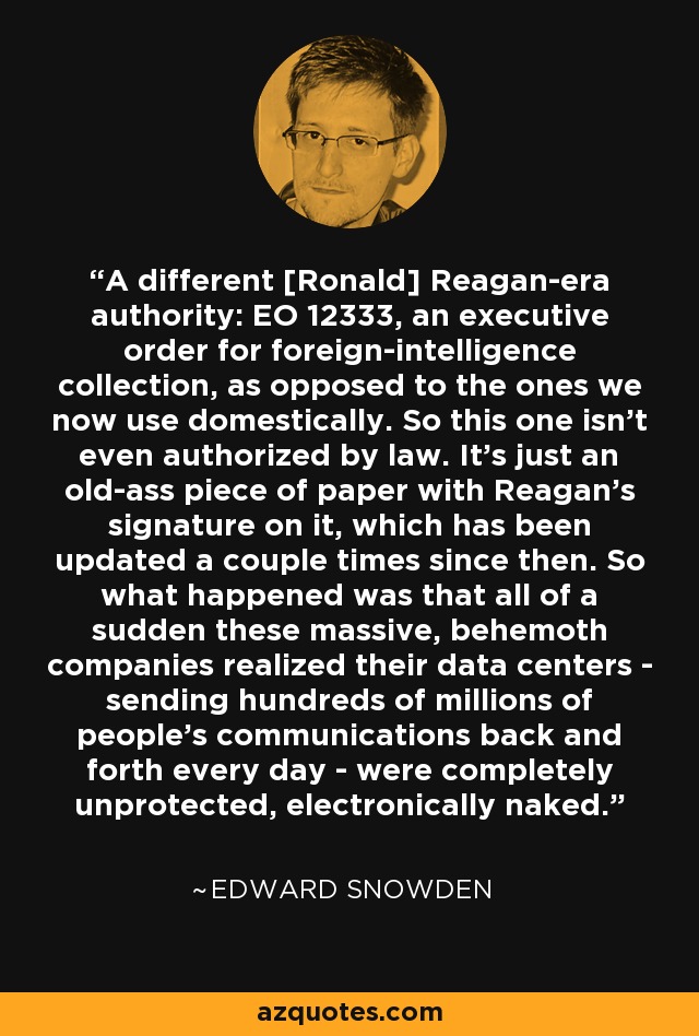 A different [Ronald] Reagan-era authority: EO 12333, an executive order for foreign-intelligence collection, as opposed to the ones we now use domestically. So this one isn't even authorized by law. It's just an old-ass piece of paper with Reagan's signature on it, which has been updated a couple times since then. So what happened was that all of a sudden these massive, behemoth companies realized their data centers - sending hundreds of millions of people's communications back and forth every day - were completely unprotected, electronically naked. - Edward Snowden