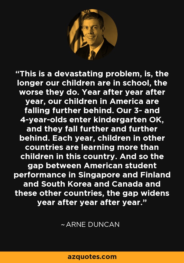 This is a devastating problem, is, the longer our children are in school, the worse they do. Year after year after year, our children in America are falling further behind. Our 3- and 4-year-olds enter kindergarten OK, and they fall further and further behind. Each year, children in other countries are learning more than children in this country. And so the gap between American student performance in Singapore and Finland and South Korea and Canada and these other countries, the gap widens year after year after year. - Arne Duncan