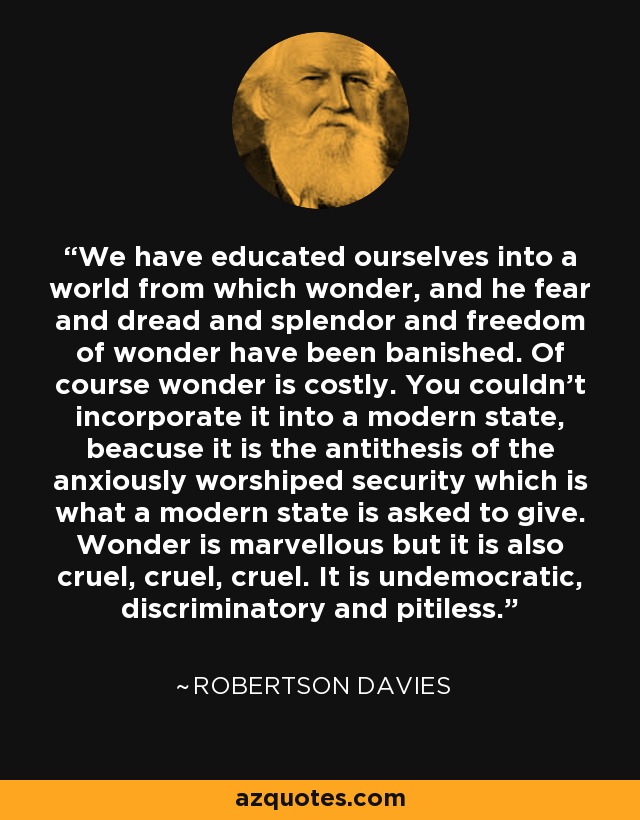 We have educated ourselves into a world from which wonder, and he fear and dread and splendor and freedom of wonder have been banished. Of course wonder is costly. You couldn't incorporate it into a modern state, beacuse it is the antithesis of the anxiously worshiped security which is what a modern state is asked to give. Wonder is marvellous but it is also cruel, cruel, cruel. It is undemocratic, discriminatory and pitiless. - Robertson Davies