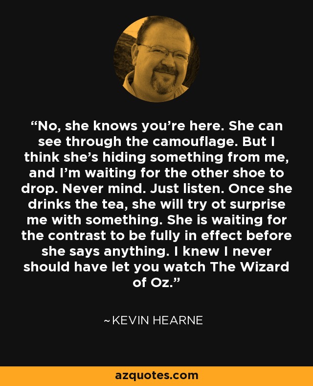 No, she knows you're here. She can see through the camouflage. But I think she's hiding something from me, and I'm waiting for the other shoe to drop. Never mind. Just listen. Once she drinks the tea, she will try ot surprise me with something. She is waiting for the contrast to be fully in effect before she says anything. I knew I never should have let you watch The Wizard of Oz. - Kevin Hearne