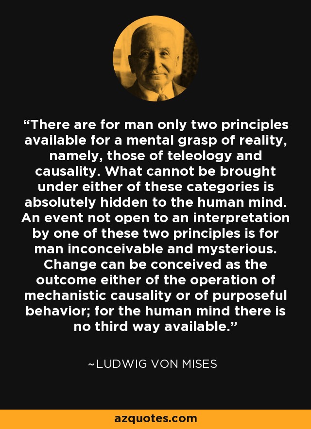 There are for man only two principles available for a mental grasp of reality, namely, those of teleology and causality. What cannot be brought under either of these categories is absolutely hidden to the human mind. An event not open to an interpretation by one of these two principles is for man inconceivable and mysterious. Change can be conceived as the outcome either of the operation of mechanistic causality or of purposeful behavior; for the human mind there is no third way available. - Ludwig von Mises