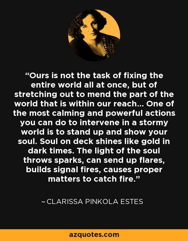 Ours is not the task of fixing the entire world all at once, but of stretching out to mend the part of the world that is within our reach... One of the most calming and powerful actions you can do to intervene in a stormy world is to stand up and show your soul. Soul on deck shines like gold in dark times. The light of the soul throws sparks, can send up flares, builds signal fires, causes proper matters to catch fire. - Clarissa Pinkola Estes