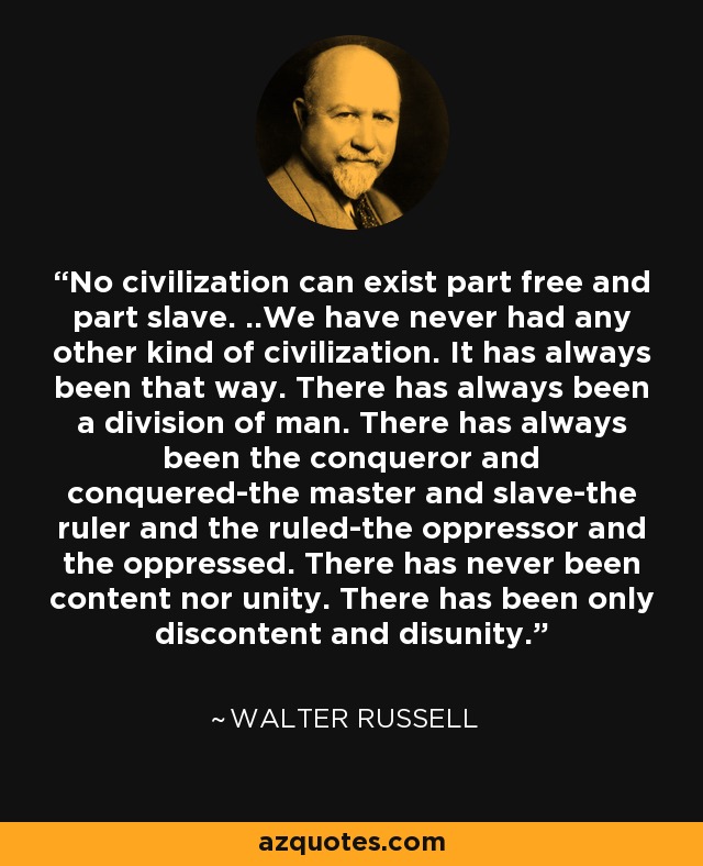 No civilization can exist part free and part slave. ..We have never had any other kind of civilization. It has always been that way. There has always been a division of man. There has always been the conqueror and conquered-the master and slave-the ruler and the ruled-the oppressor and the oppressed. There has never been content nor unity. There has been only discontent and disunity. - Walter Russell