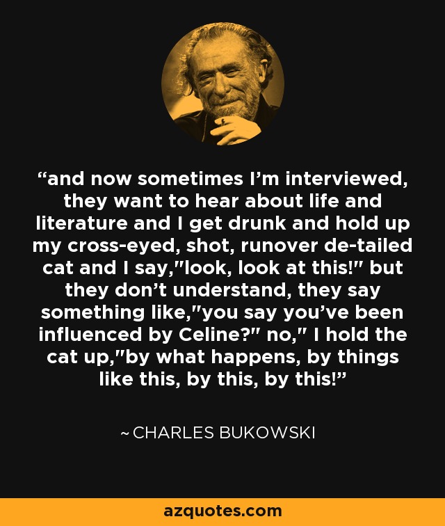 and now sometimes I'm interviewed, they want to hear about life and literature and I get drunk and hold up my cross-eyed, shot, runover de-tailed cat and I say,