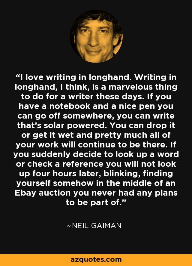 I love writing in longhand. Writing in longhand, I think, is a marvelous thing to do for a writer these days. If you have a notebook and a nice pen you can go off somewhere, you can write that's solar powered. You can drop it or get it wet and pretty much all of your work will continue to be there. If you suddenly decide to look up a word or check a reference you will not look up four hours later, blinking, finding yourself somehow in the middle of an Ebay auction you never had any plans to be part of. - Neil Gaiman