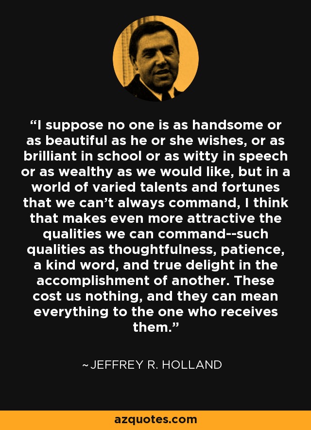 I suppose no one is as handsome or as beautiful as he or she wishes, or as brilliant in school or as witty in speech or as wealthy as we would like, but in a world of varied talents and fortunes that we can't always command, I think that makes even more attractive the qualities we can command--such qualities as thoughtfulness, patience, a kind word, and true delight in the accomplishment of another. These cost us nothing, and they can mean everything to the one who receives them. - Jeffrey R. Holland