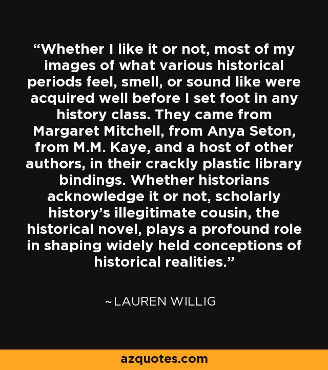 Whether I like it or not, most of my images of what various historical periods feel, smell, or sound like were acquired well before I set foot in any history class. They came from Margaret Mitchell, from Anya Seton, from M.M. Kaye, and a host of other authors, in their crackly plastic library bindings. Whether historians acknowledge it or not, scholarly history’s illegitimate cousin, the historical novel, plays a profound role in shaping widely held conceptions of historical realities. - Lauren Willig