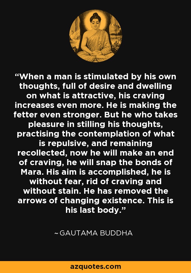 When a man is stimulated by his own thoughts, full of desire and dwelling on what is attractive, his craving increases even more. He is making the fetter even stronger. But he who takes pleasure in stilling his thoughts, practising the contemplation of what is repulsive, and remaining recollected, now he will make an end of craving, he will snap the bonds of Mara. His aim is accomplished, he is without fear, rid of craving and without stain. He has removed the arrows of changing existence. This is his last body. - Gautama Buddha