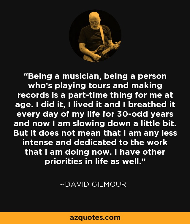 Being a musician, being a person who's playing tours and making records is a part-time thing for me at age. I did it, I lived it and I breathed it every day of my life for 30-odd years and now I am slowing down a little bit. But it does not mean that I am any less intense and dedicated to the work that I am doing now. I have other priorities in life as well. - David Gilmour