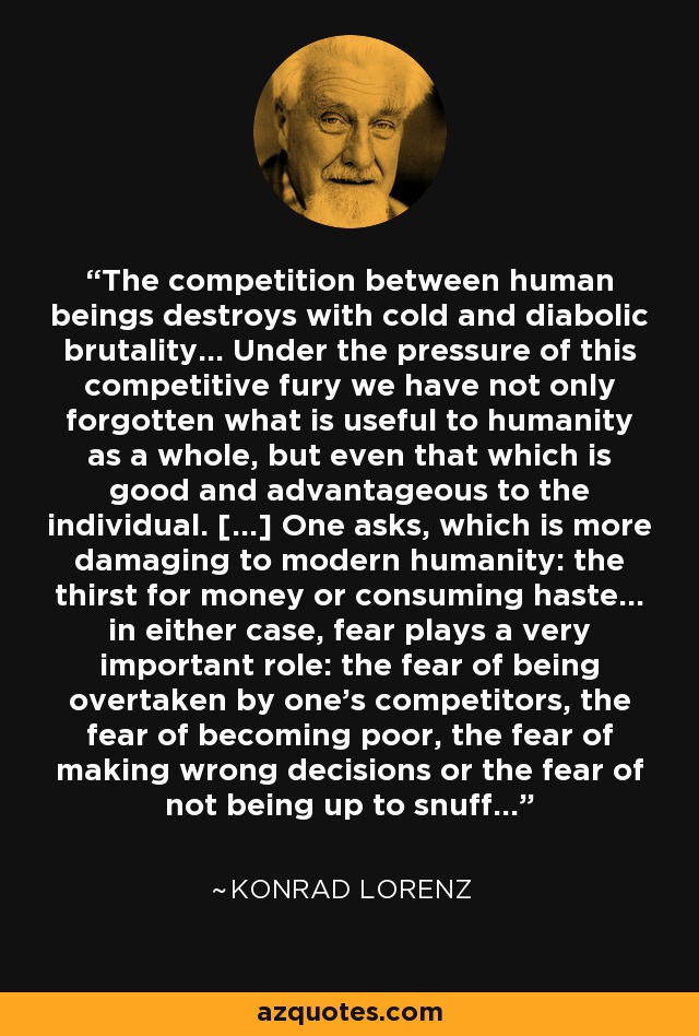 The competition between human beings destroys with cold and diabolic brutality... Under the pressure of this competitive fury we have not only forgotten what is useful to humanity as a whole, but even that which is good and advantageous to the individual. [...] One asks, which is more damaging to modern humanity: the thirst for money or consuming haste... in either case, fear plays a very important role: the fear of being overtaken by one's competitors, the fear of becoming poor, the fear of making wrong decisions or the fear of not being up to snuff... - Konrad Lorenz