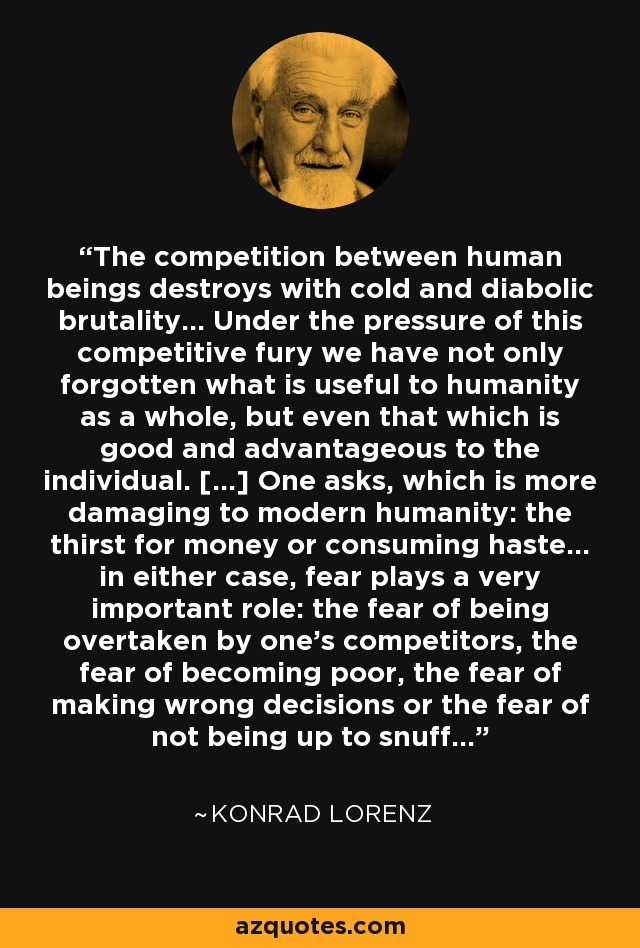 The competition between human beings destroys with cold and diabolic brutality... Under the pressure of this competitive fury we have not only forgotten what is useful to humanity as a whole, but even that which is good and advantageous to the individual. [...] One asks, which is more damaging to modern humanity: the thirst for money or consuming haste... in either case, fear plays a very important role: the fear of being overtaken by one's competitors, the fear of becoming poor, the fear of making wrong decisions or the fear of not being up to snuff... - Konrad Lorenz