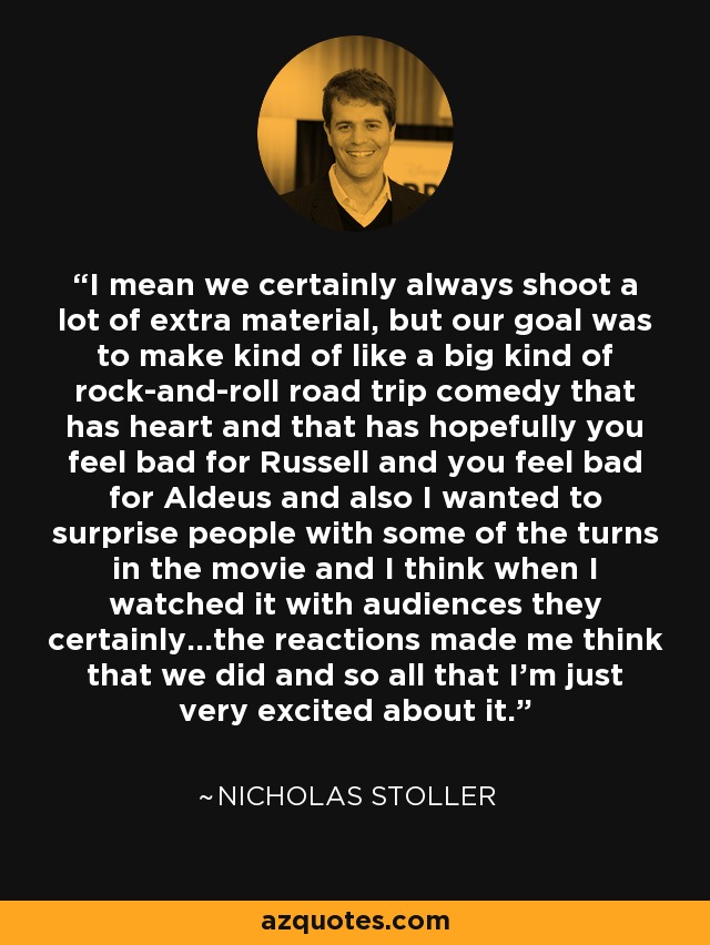 I mean we certainly always shoot a lot of extra material, but our goal was to make kind of like a big kind of rock-and-roll road trip comedy that has heart and that has hopefully you feel bad for Russell and you feel bad for Aldeus and also I wanted to surprise people with some of the turns in the movie and I think when I watched it with audiences they certainly...the reactions made me think that we did and so all that I'm just very excited about it. - Nicholas Stoller