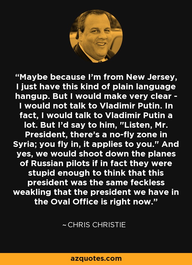 Maybe because I'm from New Jersey, I just have this kind of plain language hangup. But I would make very clear - I would not talk to Vladimir Putin. In fact, I would talk to Vladimir Putin a lot. But I'd say to him, 