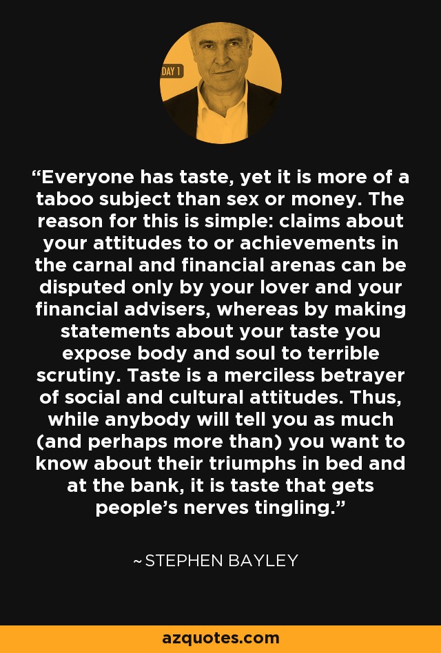 Everyone has taste, yet it is more of a taboo subject than sex or money. The reason for this is simple: claims about your attitudes to or achievements in the carnal and financial arenas can be disputed only by your lover and your financial advisers, whereas by making statements about your taste you expose body and soul to terrible scrutiny. Taste is a merciless betrayer of social and cultural attitudes. Thus, while anybody will tell you as much (and perhaps more than) you want to know about their triumphs in bed and at the bank, it is taste that gets people's nerves tingling. - Stephen Bayley