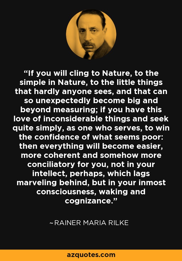 If you will cling to Nature, to the simple in Nature, to the little things that hardly anyone sees, and that can so unexpectedly become big and beyond measuring; if you have this love of inconsiderable things and seek quite simply, as one who serves, to win the confidence of what seems poor: then everything will become easier, more coherent and somehow more conciliatory for you, not in your intellect, perhaps, which lags marveling behind, but in your inmost consciousness, waking and cognizance. - Rainer Maria Rilke
