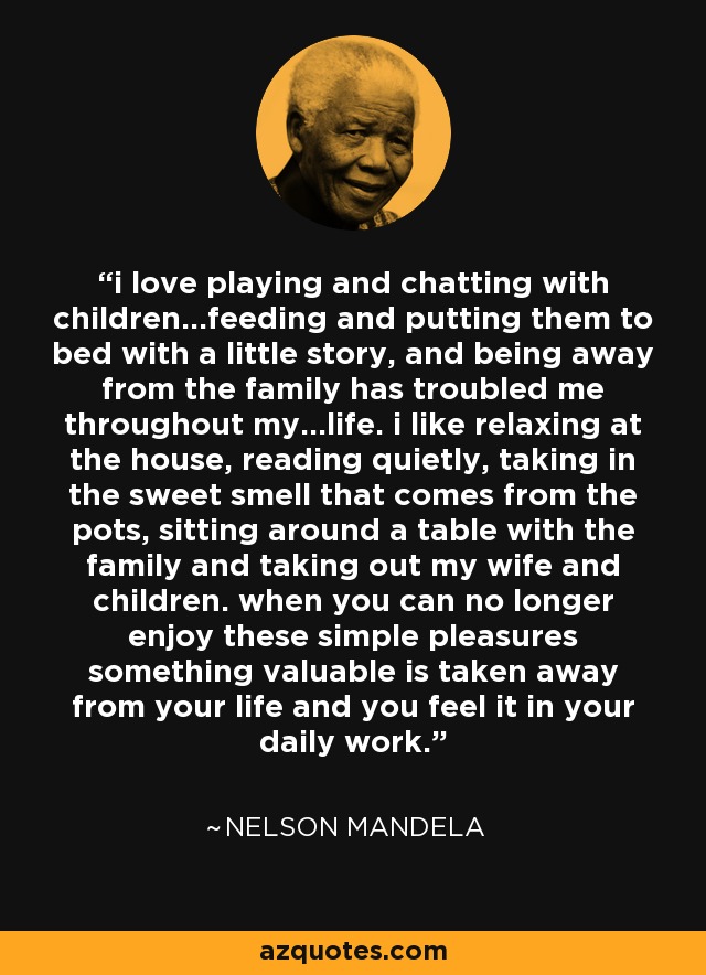 i love playing and chatting with children...feeding and putting them to bed with a little story, and being away from the family has troubled me throughout my...life. i like relaxing at the house, reading quietly, taking in the sweet smell that comes from the pots, sitting around a table with the family and taking out my wife and children. when you can no longer enjoy these simple pleasures something valuable is taken away from your life and you feel it in your daily work. - Nelson Mandela