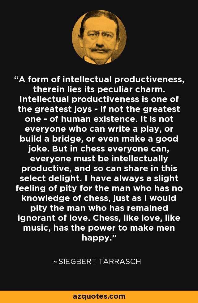 A form of intellectual productiveness, therein lies its peculiar charm. Intellectual productiveness is one of the greatest joys - if not the greatest one - of human existence. It is not everyone who can write a play, or build a bridge, or even make a good joke. But in chess everyone can, everyone must be intellectually productive, and so can share in this select delight. I have always a slight feeling of pity for the man who has no knowledge of chess, just as I would pity the man who has remained ignorant of love. Chess, like love, like music, has the power to make men happy. - Siegbert Tarrasch