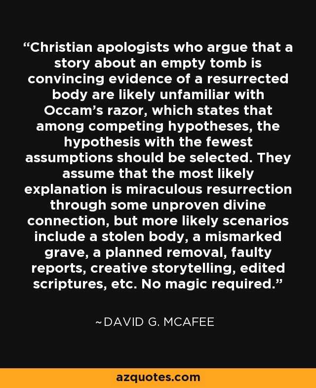 Christian apologists who argue that a story about an empty tomb is convincing evidence of a resurrected body are likely unfamiliar with Occam’s razor, which states that among competing hypotheses, the hypothesis with the fewest assumptions should be selected. They assume that the most likely explanation is miraculous resurrection through some unproven divine connection, but more likely scenarios include a stolen body, a mismarked grave, a planned removal, faulty reports, creative storytelling, edited scriptures, etc. No magic required. - David G. McAfee