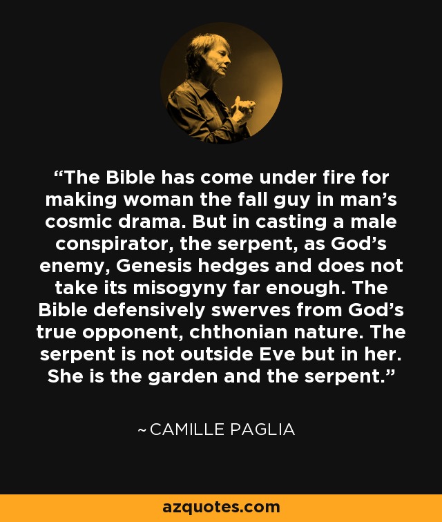 The Bible has come under fire for making woman the fall guy in man's cosmic drama. But in casting a male conspirator, the serpent, as God's enemy, Genesis hedges and does not take its misogyny far enough. The Bible defensively swerves from God's true opponent, chthonian nature. The serpent is not outside Eve but in her. She is the garden and the serpent. - Camille Paglia