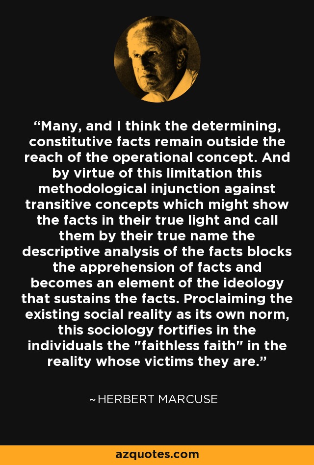 Many, and I think the determining, constitutive facts remain outside the reach of the operational concept. And by virtue of this limitation this methodological injunction against transitive concepts which might show the facts in their true light and call them by their true name the descriptive analysis of the facts blocks the apprehension of facts and becomes an element of the ideology that sustains the facts. Proclaiming the existing social reality as its own norm, this sociology fortifies in the individuals the 