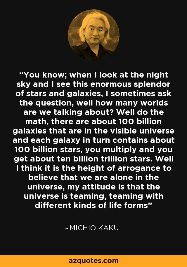 You know; when I look at the night sky and I see this enormous splendor of stars and galaxies, I sometimes ask the question, well how many worlds are we talking about? Well do the math, there are about 100 billion galaxies that are in the visible universe and each galaxy in turn contains about 100 billion stars, you multiply and you get about ten billion trillion stars. Well I think it is the height of arrogance to believe that we are alone in the universe, my attitude is that the universe is teaming, teaming with different kinds of life forms - Michio Kaku