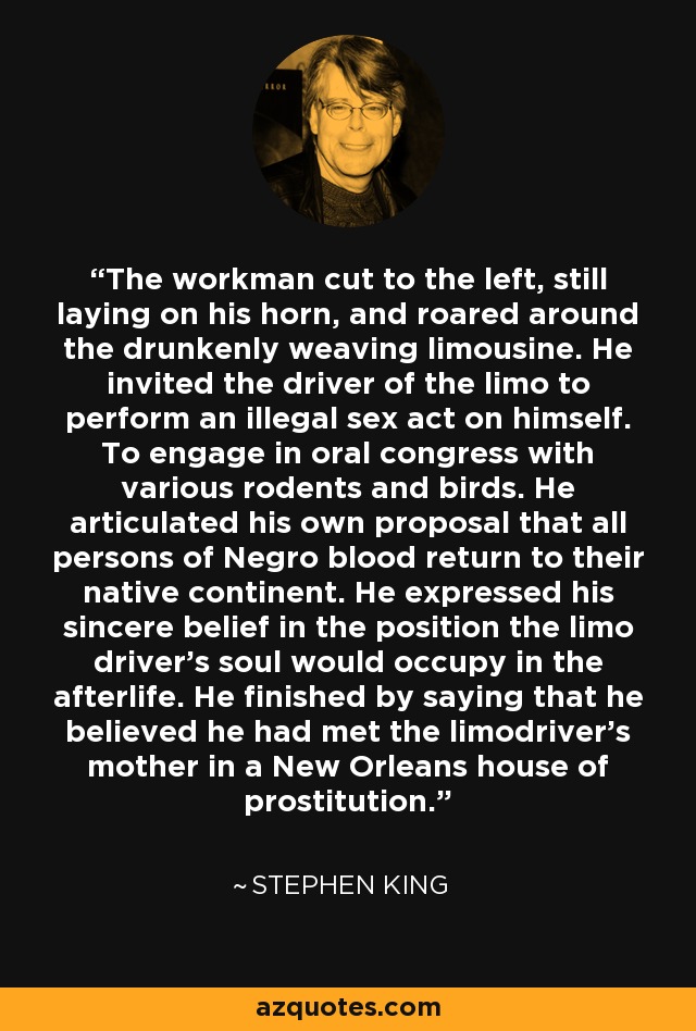 The workman cut to the left, still laying on his horn, and roared around the drunkenly weaving limousine. He invited the driver of the limo to perform an illegal sex act on himself. To engage in oral congress with various rodents and birds. He articulated his own proposal that all persons of Negro blood return to their native continent. He expressed his sincere belief in the position the limo driver's soul would occupy in the afterlife. He finished by saying that he believed he had met the limodriver's mother in a New Orleans house of prostitution. - Stephen King