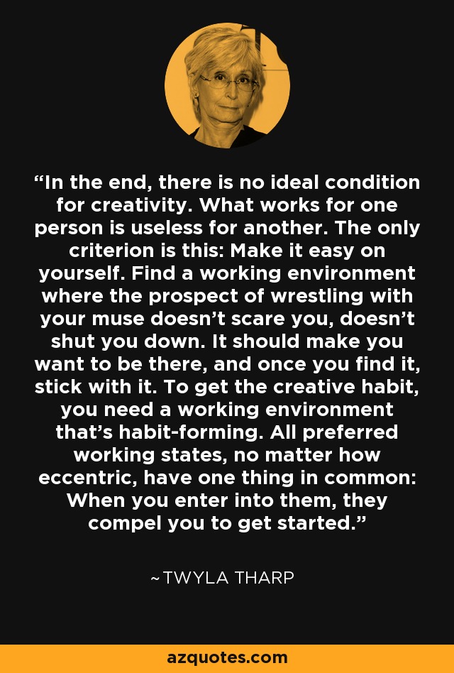 In the end, there is no ideal condition for creativity. What works for one person is useless for another. The only criterion is this: Make it easy on yourself. Find a working environment where the prospect of wrestling with your muse doesn't scare you, doesn't shut you down. It should make you want to be there, and once you find it, stick with it. To get the creative habit, you need a working environment that's habit-forming. All preferred working states, no matter how eccentric, have one thing in common: When you enter into them, they compel you to get started. - Twyla Tharp