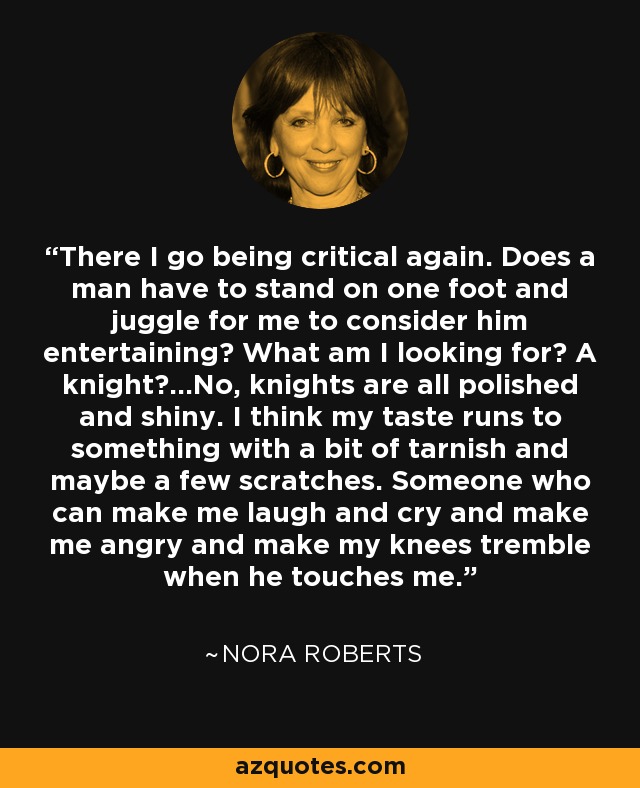 There I go being critical again. Does a man have to stand on one foot and juggle for me to consider him entertaining? What am I looking for? A knight?...No, knights are all polished and shiny. I think my taste runs to something with a bit of tarnish and maybe a few scratches. Someone who can make me laugh and cry and make me angry and make my knees tremble when he touches me. - Nora Roberts