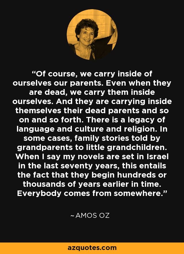 Of course, we carry inside of ourselves our parents. Even when they are dead, we carry them inside ourselves. And they are carrying inside themselves their dead parents and so on and so forth. There is a legacy of language and culture and religion. In some cases, family stories told by grandparents to little grandchildren. When I say my novels are set in Israel in the last seventy years, this entails the fact that they begin hundreds or thousands of years earlier in time. Everybody comes from somewhere. - Amos Oz