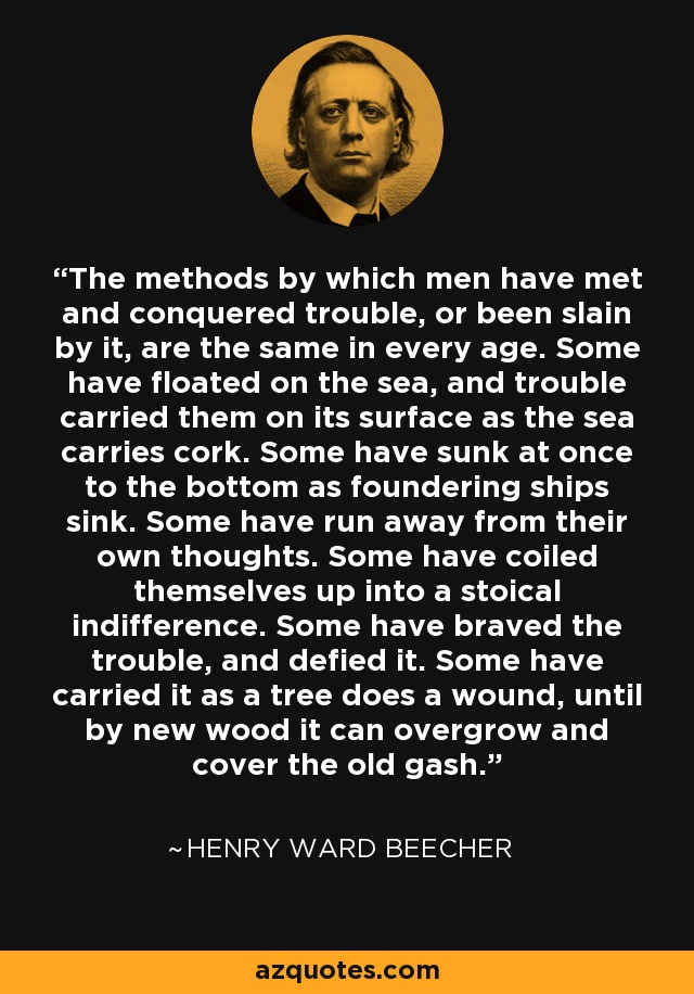 The methods by which men have met and conquered trouble, or been slain by it, are the same in every age. Some have floated on the sea, and trouble carried them on its surface as the sea carries cork. Some have sunk at once to the bottom as foundering ships sink. Some have run away from their own thoughts. Some have coiled themselves up into a stoical indifference. Some have braved the trouble, and defied it. Some have carried it as a tree does a wound, until by new wood it can overgrow and cover the old gash. - Henry Ward Beecher