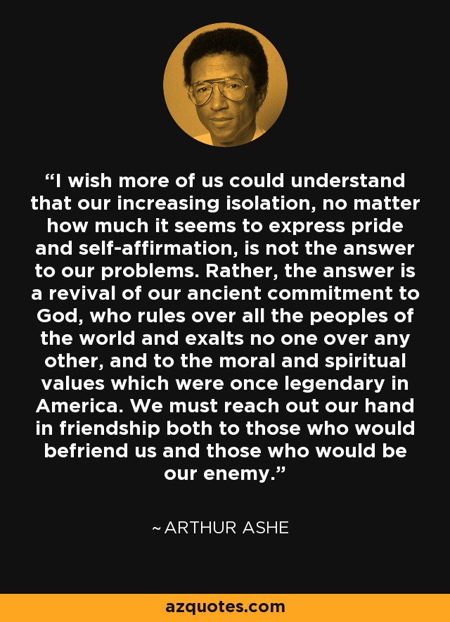 I wish more of us could understand that our increasing isolation, no matter how much it seems to express pride and self-affirmation, is not the answer to our problems. Rather, the answer is a revival of our ancient commitment to God, who rules over all the peoples of the world and exalts no one over any other, and to the moral and spiritual values which were once legendary in America. We must reach out our hand in friendship both to those who would befriend us and those who would be our enemy. - Arthur Ashe