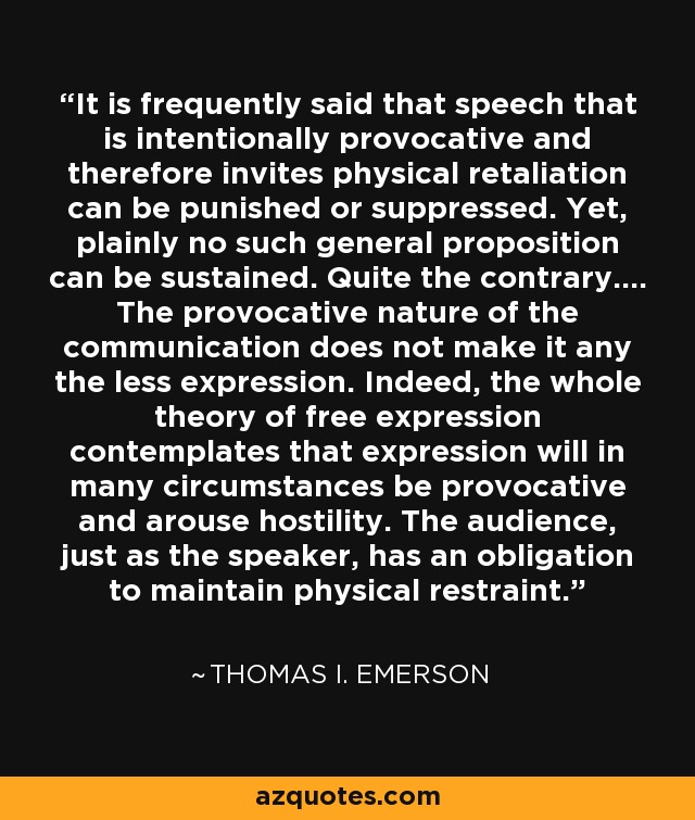 It is frequently said that speech that is intentionally provocative and therefore invites physical retaliation can be punished or suppressed. Yet, plainly no such general proposition can be sustained. Quite the contrary.... The provocative nature of the communication does not make it any the less expression. Indeed, the whole theory of free expression contemplates that expression will in many circumstances be provocative and arouse hostility. The audience, just as the speaker, has an obligation to maintain physical restraint. - Thomas I. Emerson