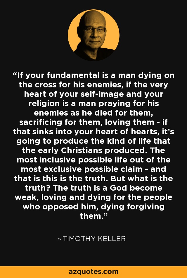 If your fundamental is a man dying on the cross for his enemies, if the very heart of your self-image and your religion is a man praying for his enemies as he died for them, sacrificing for them, loving them - if that sinks into your heart of hearts, it's going to produce the kind of life that the early Christians produced. The most inclusive possible life out of the most exclusive possible claim - and that is this is the truth. But what is the truth? The truth is a God become weak, loving and dying for the people who opposed him, dying forgiving them. - Timothy Keller