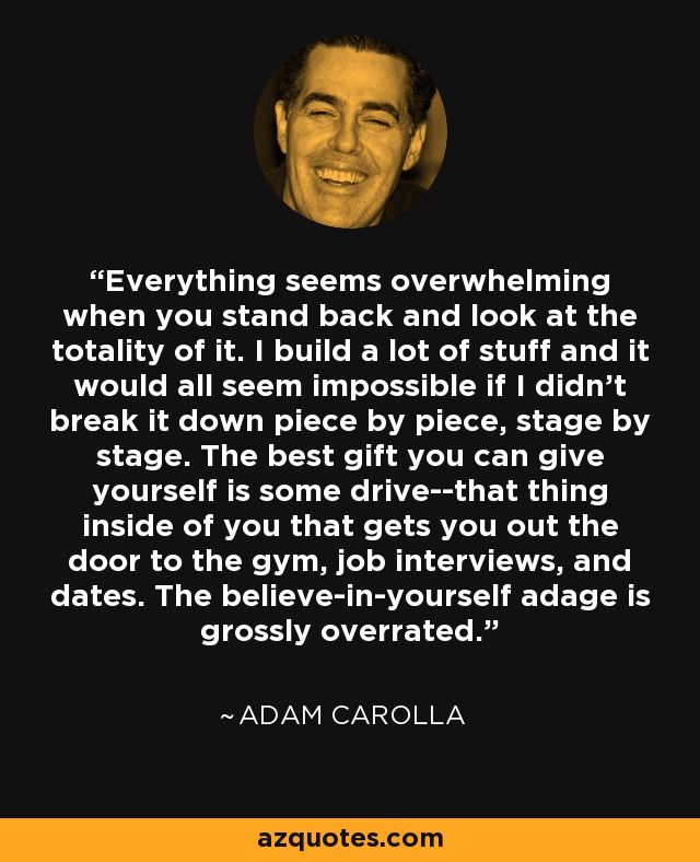 Everything seems overwhelming when you stand back and look at the totality of it. I build a lot of stuff and it would all seem impossible if I didn't break it down piece by piece, stage by stage. The best gift you can give yourself is some drive--that thing inside of you that gets you out the door to the gym, job interviews, and dates. The believe-in-yourself adage is grossly overrated. - Adam Carolla